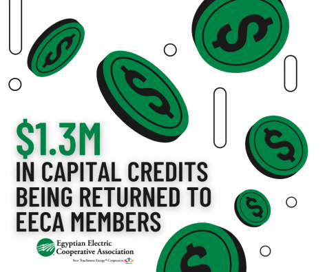 Egyptian Electric Cooperative Association (EECA) is proud to announce that we will be returning $1.3M in capital credits to our consumer-members this year.
This year’s retirement will go to members who received service from EECA in 1996, 1997, 1998, and/or 1999
If you were a member during those years, you will receive a portion of margins allocated in that year, proportional to the amount you contributed to those years' revenue.
•	For Active Members –If the payout is less than $500, members will see a bill credit on their October bill. For payouts greater than $500, a check will be mailed.
•	For Inactive Members –If the payout is $50 or more, former members will receive a check in the mail. For payouts less than $50, Capital Credits will be paid once the retirement payout is $50 or above unless it is the final payment of Capital Credits on the account.

What are capital credits? 
When you signed up for electric service with Egyptian Electric Cooperative Association (EECA), you became not just a consumer, but a member of our cooperative. By paying your monthly EECA bill, you accumulate equity through Capital Credit allocations. When EECA experiences a positive margin, it is allocated to members according to their contribution to the year’s revenue. This allocation represents your share of ownership in our cooperative.
As a not-for-profit cooperative, EECA returns margins back to its members, unlike investor-owned utilities that distribute profits to shareholders. Over our 87-year history, these margins have helped keep rates affordable and reduced borrowing costs for infrastructure improvements.
If you have any questions about your Capital Credits or bill credit, please contact us at (800) 606-1505 or capcredit@eeca.coop. To ensure you receive future Capital Credit mailings, please keep us informed of any changes to your contact information, including email and mailing address.